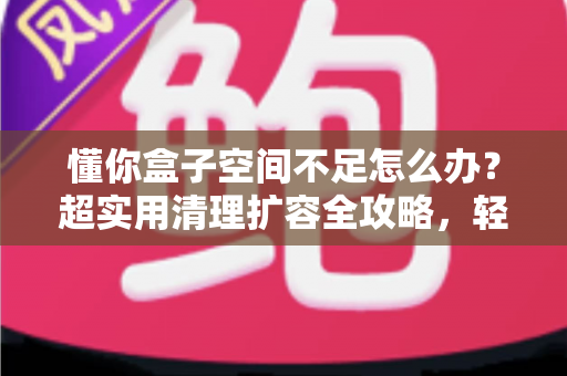 懂你盒子空间不足怎么办？超实用清理扩容全攻略，轻松告别卡顿烦恼