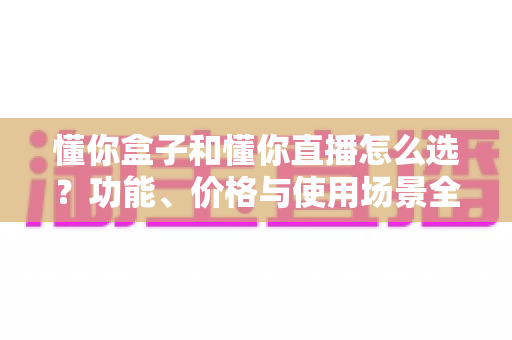 懂你盒子和懂你直播怎么选？功能、价格与使用场景全面对比指南