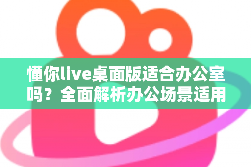 懂你live桌面版适合办公室吗？全面解析办公场景适用性、优缺点与实用建议