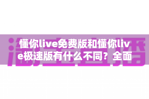 懂你live免费版和懂你live极速版有什么不同?全面对比解析帮你选出最适合的版本 懂你live免费版和懂你live极速版有什么不同?全面对比解析帮你选出最适合的版本