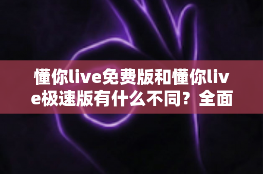 懂你live免费版和懂你live极速版有什么不同？全面对比解析帮你选出最适合的版本