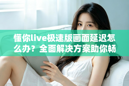 懂你live极速版画面延迟怎么办？全面解决方案助你畅享流畅直播体验
