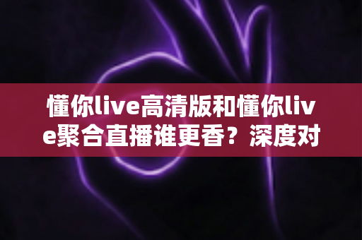 懂你live高清版和懂你live聚合直播谁更香？深度对比帮你选出最适合的那一款