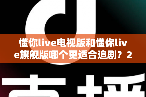 懂你live电视版和懂你live旗舰版哪个更适合追剧？2025追剧人群必看的深度对比与选购指南