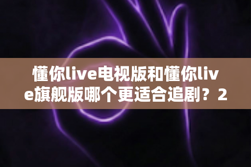 懂你live电视版和懂你live旗舰版哪个更适合追剧？2025追剧人群必看的深度对比与选购指南