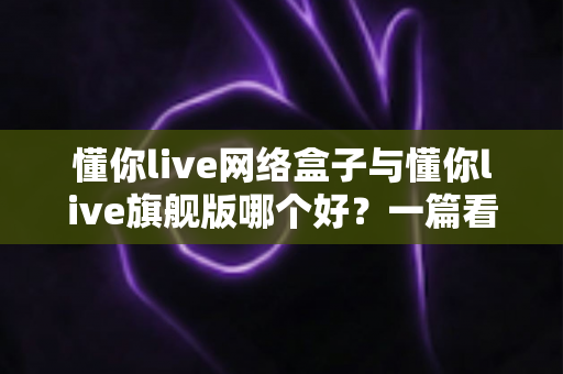懂你live网络盒子与懂你live旗舰版哪个好？一篇看懂配置、内容与性价比的全方位深度对比指南