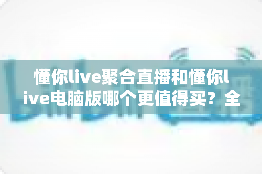 懂你live聚合直播和懂你live电脑版哪个更值得买？全方位对比评测帮你选对版本