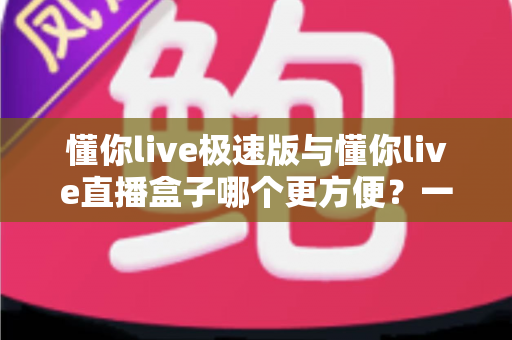 懂你live极速版与懂你live直播盒子哪个更方便？一文看懂两款直播工具的真实差异与选择指南