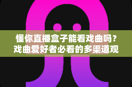 懂你直播盒子能看戏曲吗？戏曲爱好者必看的多渠道观看攻略与实用技巧全解析