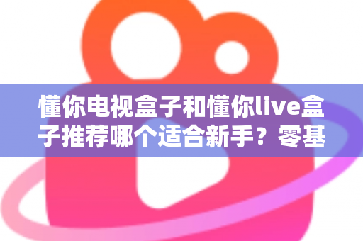 懂你电视盒子和懂你live盒子推荐哪个适合新手？零基础用户的选购指南与深度对比