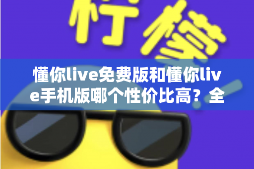 懂你live免费版和懂你live手机版哪个性价比高？全方位对比解析助你明智选择