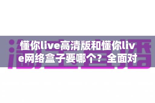 懂你live高清版和懂你live网络盒子要哪个？全面对比分析与选购指南帮你轻松做决定