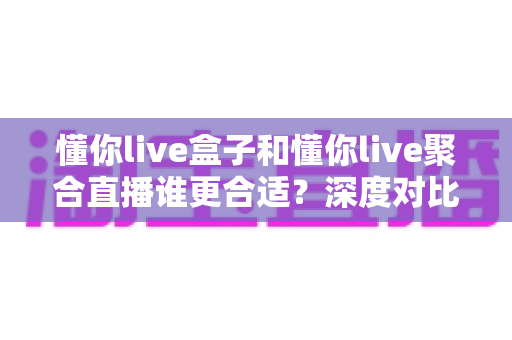 懂你live盒子和懂你live聚合直播谁更合适？深度对比评测帮你选出最佳直播工具
