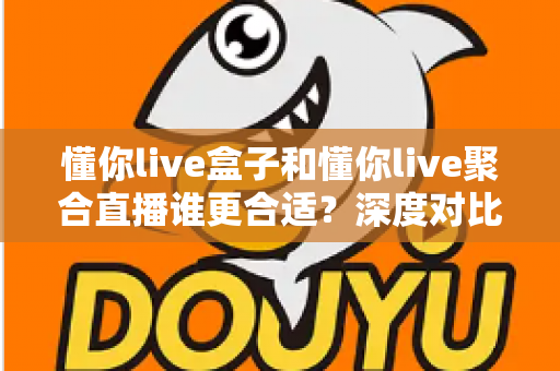 懂你live盒子和懂你live聚合直播谁更合适？深度对比评测帮你选出最佳直播工具