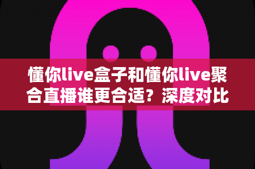 懂你live盒子和懂你live聚合直播谁更合适？深度对比评测帮你选出最佳直播工具