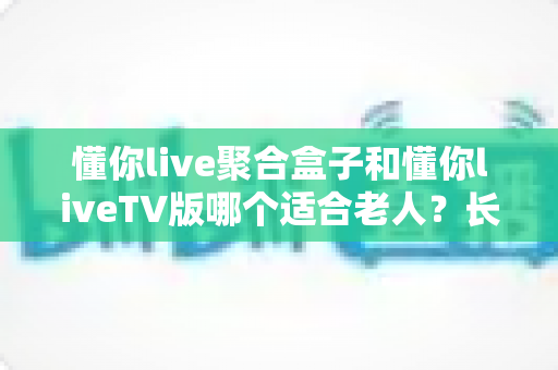 懂你live聚合盒子和懂你liveTV版哪个适合老人？长辈观影最佳选择全解析
