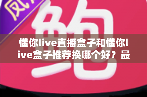 懂你live直播盒子和懂你live盒子推荐换哪个好？最新选购对比与换新全指南