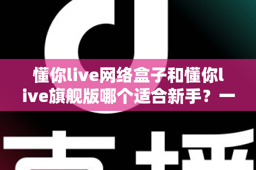 懂你live网络盒子和懂你live旗舰版哪个适合新手？一文读懂选购要点与避坑指南
