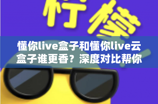 懂你live盒子和懂你live云盒子谁更香？深度对比帮你选对不选贵