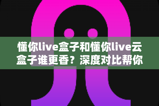懂你live盒子和懂你live云盒子谁更香？深度对比帮你选对不选贵