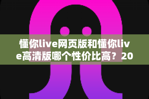 懂你live网页版和懂你live高清版哪个性价比高？2025深度对比测评，帮你花对每一分钱