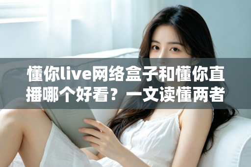 懂你live网络盒子和懂你直播哪个好看？一文读懂两者差异，选对观影方式不踩坑