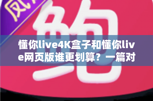 懂你live4K盒子和懂你live网页版谁更划算？一篇对比测评帮你算清这笔账