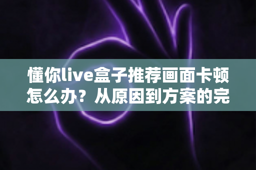 懂你live盒子推荐画面卡顿怎么办？从原因到方案的完整排查优化指南