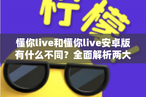 懂你live和懂你live安卓版有什么不同？全面解析两大版本的核心差异与选择指南