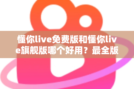 懂你live免费版和懂你live旗舰版哪个好用？最全版本对比评测与选购指南，看完不再纠结