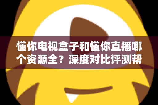 懂你电视盒子和懂你直播哪个资源全？深度对比评测帮你选对追剧神器