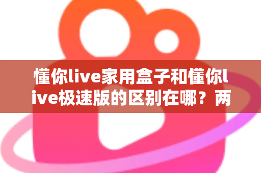 懂你live家用盒子和懂你live极速版的区别在哪？两款产品核心差异全解析与实用选购指南