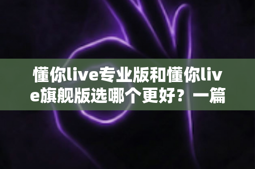 懂你live专业版和懂你live旗舰版选哪个更好？一篇讲透版本差异与选购攻略