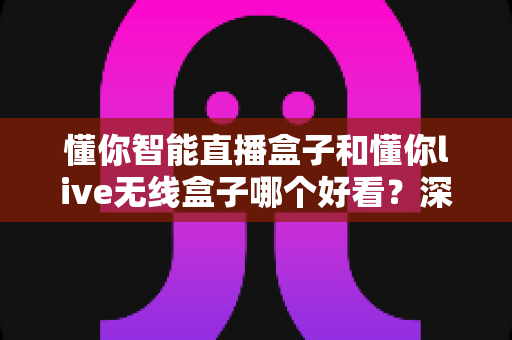 懂你智能直播盒子和懂你live无线盒子哪个好看？深度外观对比测评指南助你选购不踩坑