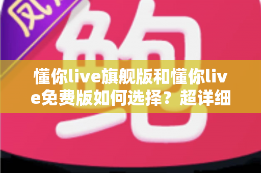 懂你live旗舰版和懂你live免费版如何选择？超详细对比测评与实用选购指南
