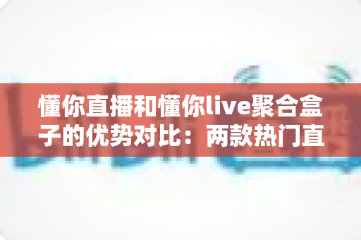 懂你直播和懂你live聚合盒子的优势对比：两款热门直播工具的深度解析与选购指南