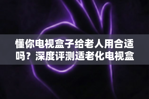 懂你电视盒子给老人用合适吗？深度评测适老化电视盒子的优势、不足与选购指南