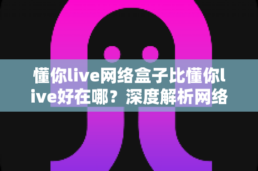 懂你live网络盒子比懂你live好在哪？深度解析网络盒子版的核心优势与选购指南