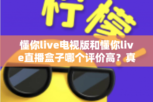 懂你live电视版和懂你live直播盒子哪个评价高？真实口碑深度对比全解析