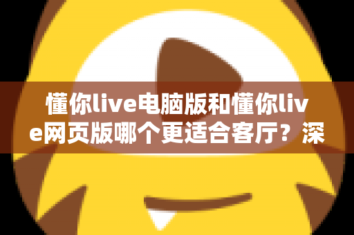 懂你live电脑版和懂你live网页版哪个更适合客厅？深度评测帮你找到最佳大屏娱乐方案