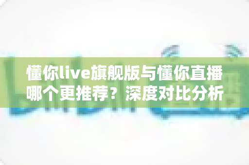 懂你live旗舰版与懂你直播哪个更推荐？深度对比分析与选购指南