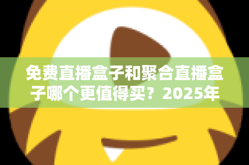 免费直播盒子和聚合直播盒子哪个更值得买？2025年最新选购指南，帮你避开所有坑，选对设备不花冤枉钱