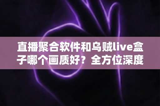 直播聚合软件和乌贼live盒子哪个画质好?全方位深度对比解析助你做出最佳选择 直播聚合软件和乌贼live盒子哪个画质好?全方位深度对比解析助你做出最佳选择