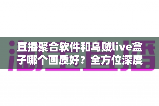 直播聚合软件和乌贼live盒子哪个画质好？全方位深度对比解析助你做出最佳选择