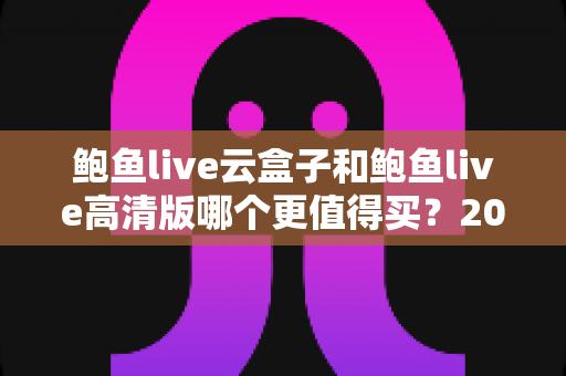 鲍鱼live云盒子和鲍鱼live高清版哪个更值得买？2025年最全选购对比指南帮你一次看懂