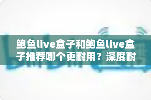 鲍鱼live盒子和鲍鱼live盒子推荐哪个更耐用？深度耐用性对比与选购避坑指南