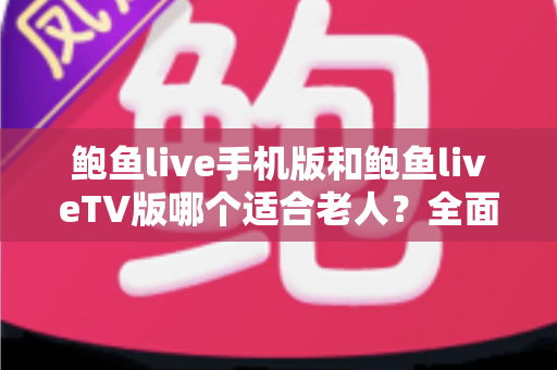 鲍鱼live手机版和鲍鱼liveTV版哪个适合老人？全面对比分析与选购指南助您轻松决策