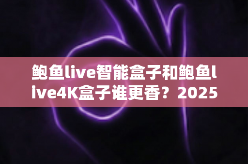 鲍鱼live智能盒子和鲍鱼live4K盒子谁更香？2025年最实用的电视盒子选购对比全解析