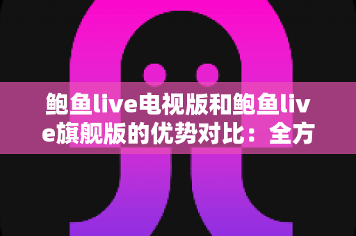 鲍鱼live电视版和鲍鱼live旗舰版的优势对比：全方位解析助你选出最适合的大屏观影版本