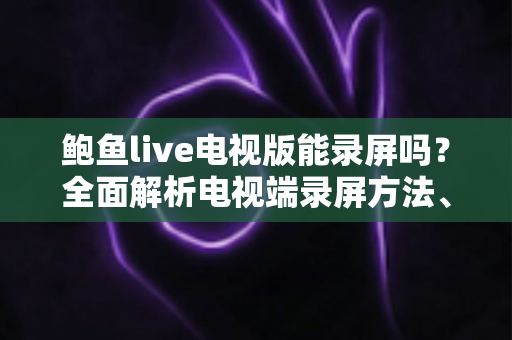 鲍鱼live电视版能录屏吗？全面解析电视端录屏方法、限制与实用避坑指南